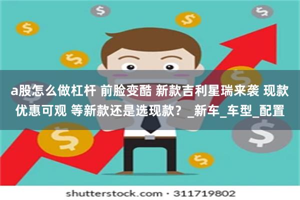 a股怎么做杠杆 前脸变酷 新款吉利星瑞来袭 现款优惠可观 等新款还是选现款？_新车_车型_配置