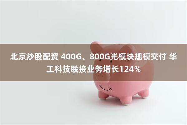 北京炒股配资 400G、800G光模块规模交付 华工科技联接业务增长124%