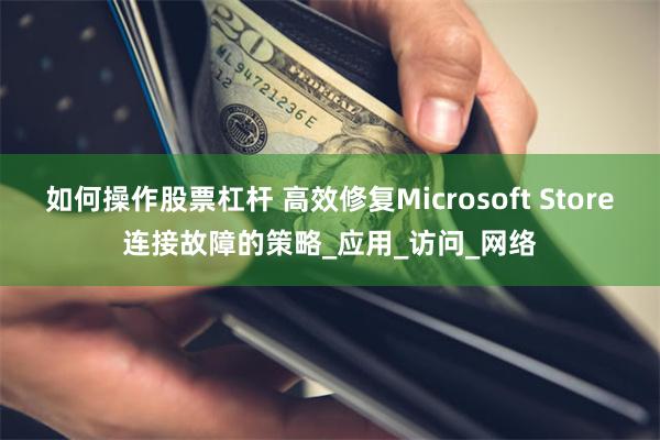 如何操作股票杠杆 高效修复Microsoft Store连接故障的策略_应用_访问_网络