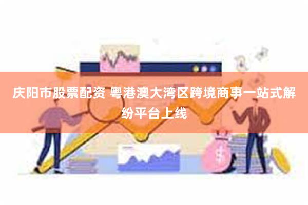 庆阳市股票配资 粤港澳大湾区跨境商事一站式解纷平台上线