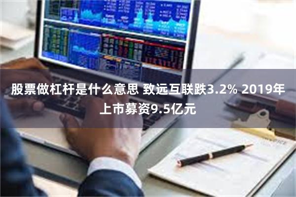 股票做杠杆是什么意思 致远互联跌3.2% 2019年上市募资9.5亿元