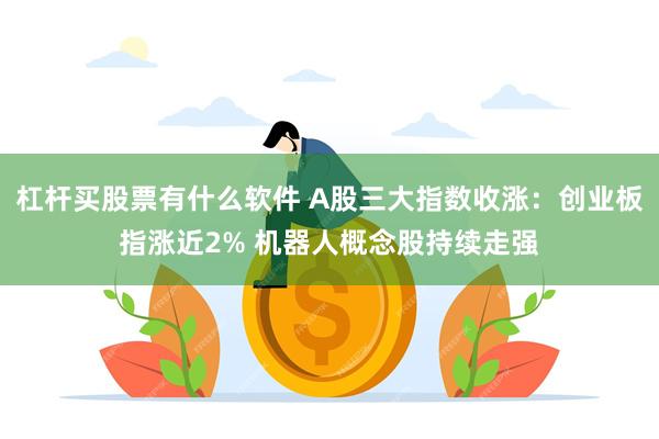 杠杆买股票有什么软件 A股三大指数收涨：创业板指涨近2% 机器人概念股持续走强
